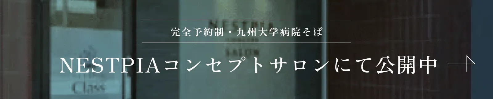 完全予約制・九州大学病院そば NESTPIAコンセプトサロンにて公開中